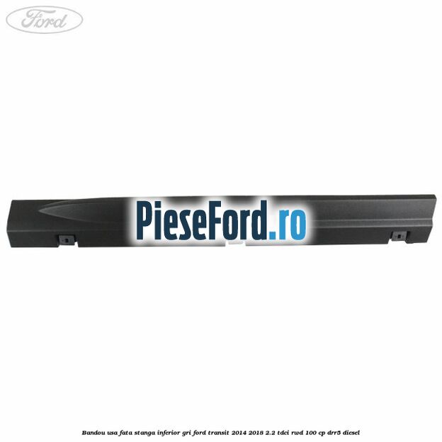 Bandou usa fata stanga inferior gri Ford Transit 2014-2018 2.2 TDCi RWD 100 cp DRR5 diesel