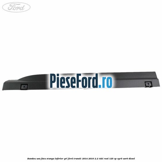 Bandou usa fata stanga inferior gri Ford Transit 2014-2018 2.2 TDCi RWD 125 cp CYR5, USR6 diesel