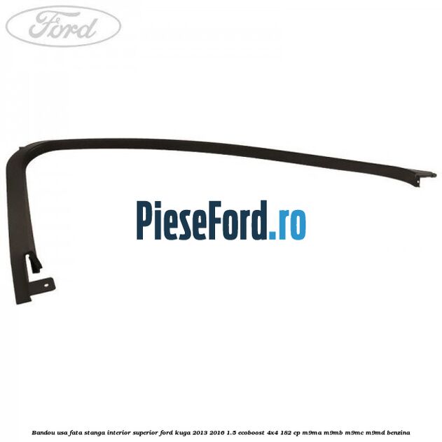 Bandou usa fata stanga interior superior Ford Kuga 2013-2016 1.5 EcoBoost 4x4 182 cp M9MA, M9MB, M9MC, M9MD benzina