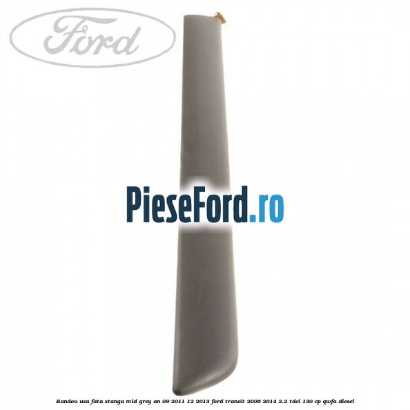 Bandou usa fata stanga mid grey an 09/2011-12/2013 Ford Transit 2006-2014 2.2 TDCi 130 cp QWFA diesel