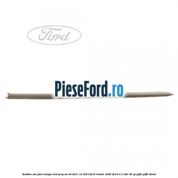 Bandou usa fata stanga mid grey an 09/2011-12/2013 Ford Transit 2006-2014 2.2 TDCi 85 cp P8FA, P8FB diesel