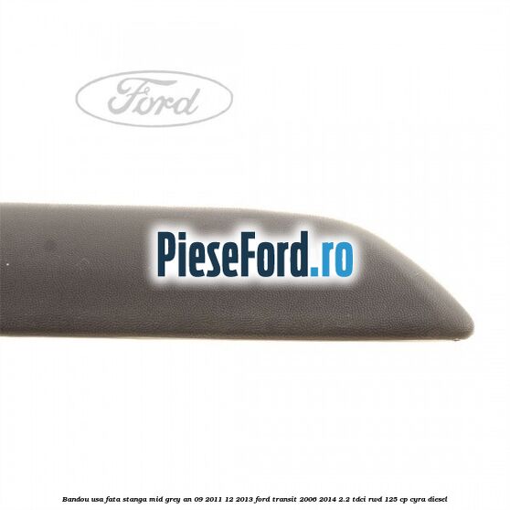 Bandou usa fata stanga mid grey an 09/2011-12/2013 Ford Transit 2006-2014 2.2 TDCi RWD 125 cp CYRA diesel