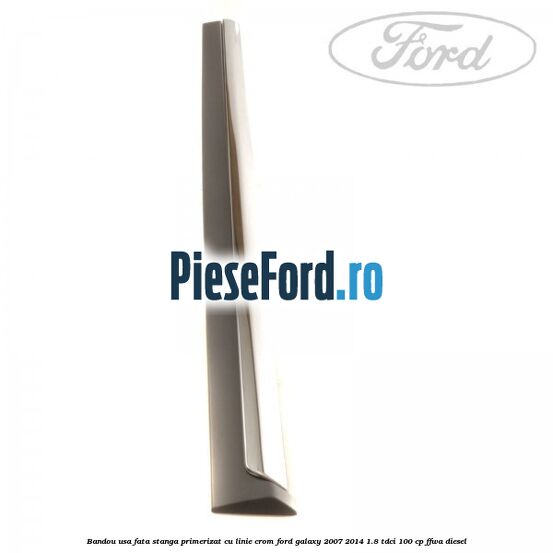 Bandou usa fata stanga primerizat cu linie crom Ford Galaxy 2007-2014 1.8 TDCi 100 cp FFWA diesel
