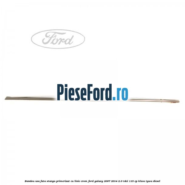 Bandou usa fata stanga primerizat cu linie crom Ford Galaxy 2007-2014 2.0 TDCi 115 cp KLWA, TYWA diesel