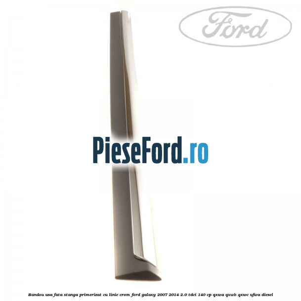 Bandou usa fata stanga primerizat cu linie crom Ford Galaxy 2007-2014 2.0 TDCi 140 cp QXWA, QXWB, QXWC, UFWA diesel