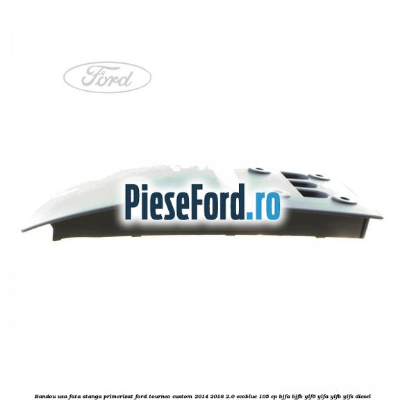 Bandou usa fata stanga primerizat Ford Tourneo Custom 2014-2018 2.0 EcoBlue 105 cp BJFA, BJFB, YLF6, YLFA, YLFB, YLFS diesel