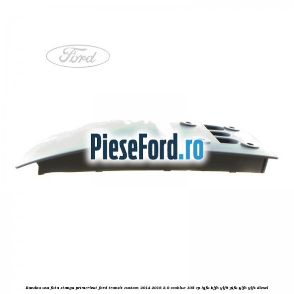 Bandou usa fata stanga primerizat Ford Transit Custom 2014-2018 2.0 EcoBlue 105 cp BJFA, BJFB, YLF6, YLFA, YLFB, YLFS diesel
