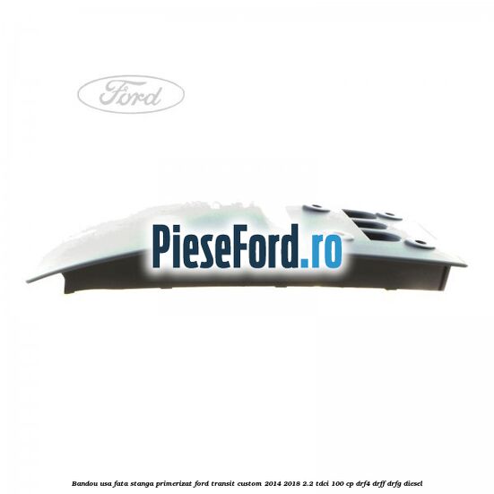 Bandou usa fata stanga primerizat Ford Transit Custom 2014-2018 2.2 TDCi 100 cp DRF4, DRFF, DRFG diesel