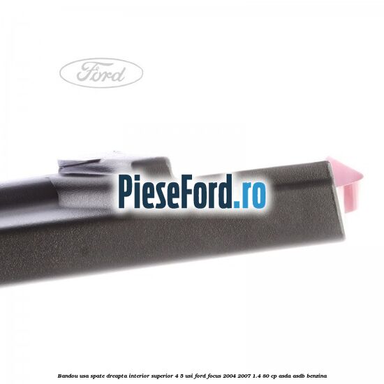 Bandou usa spate dreapta interior superior 4/5 usi Ford Focus 2004-2007 1.4 80 cp ASDA, ASDB benzina