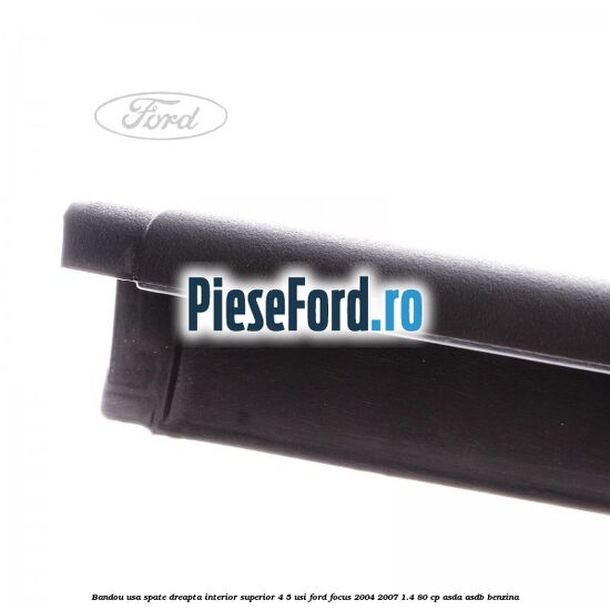 Bandou usa spate dreapta interior superior 4/5 usi Ford Focus 2004-2007 1.4 80 cp ASDA, ASDB benzina