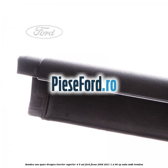 Bandou usa spate dreapta interior superior 4/5 usi Ford Focus 2008-2011 1.4 80 cp ASDA, ASDB benzina