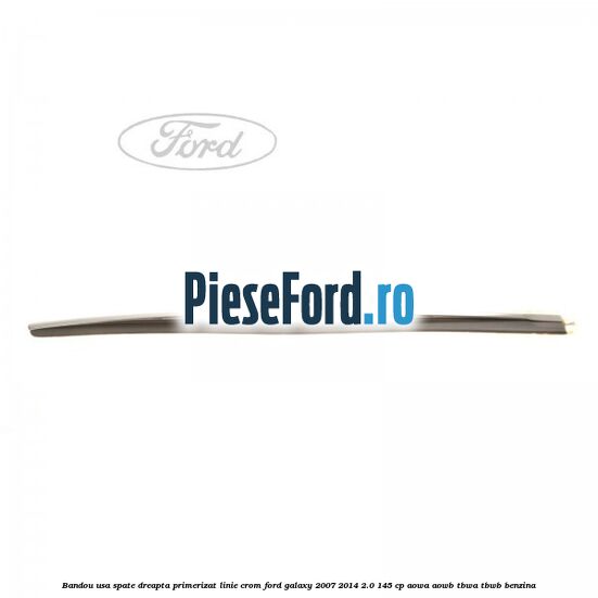 Bandou usa spate dreapta primerizat, linie crom Ford Galaxy 2007-2014 2.0 145 cp AOWA, AOWB, TBWA, TBWB benzina