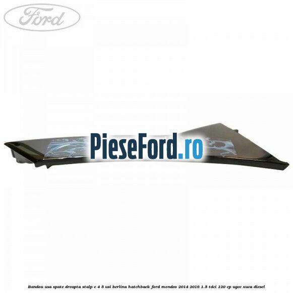 Bandou usa spate dreapta, stalp C 4/5 usi berlina/hatchback Ford Mondeo 2014-2018 1.5 TDCi 120 cp Bandou usa spate dreapta, stalp C 4/5 usi berlina/hatchback Ford Mondeo 2014-2018 1.5 TDCi 120 cp UGCC, XUCA diesel