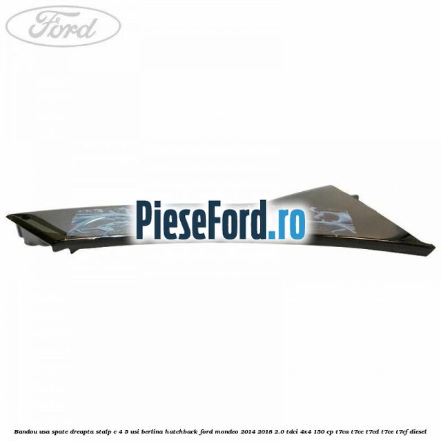 Bandou usa spate dreapta, stalp C 4/5 usi berlina/hatchback Ford Mondeo 2014-2018 2.0 TDCi 4x4 150 cp Bandou usa spate dreapta, stalp C 4/5 usi berlina/hatchback Ford Mondeo 2014-2018 2.0 TDCi 4x4 150 cp T7CA, T7CC, T7CD, T7CE, T7CF diesel