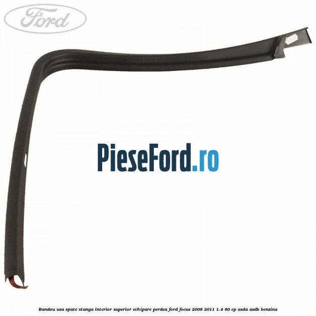 Bandou usa spate stanga interior superior echipare perdea Ford Focus 2008-2011 1.4 80 cp Bandou usa spate stanga interior superior echipare perdea Ford Focus 2008-2011 1.4 80 cp ASDA, ASDB benzina