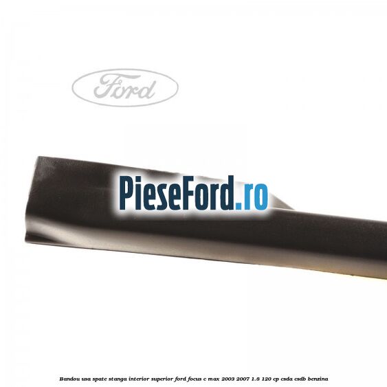 Bandou usa spate stanga interior superior Ford Focus C-Max 2003-2007 1.8 120 cp CSDA, CSDB benzina