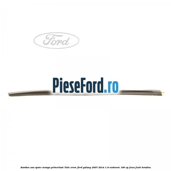 Bandou usa spate stanga primerizat, linie crom Ford Galaxy 2007-2014 1.6 EcoBoost 160 cp JTWA, JTWB benzina