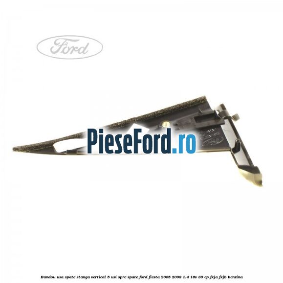 Bandou usa spate stanga vertical 5 usi spre spate Ford Fiesta 2005-2008 1.4 16V 80 cp Bandou usa spate stanga vertical 5 usi spre spate Ford Fiesta 2005-2008 1.4 16V 80 cp FXJA, FXJB benzina