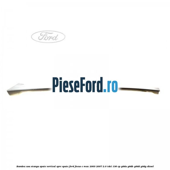 Bandou usa stanga spate vertical spre spate Ford Focus C-Max 2003-2007 2.0 TDCi 136 cp G6DA, G6DB, G6DD, G6DG diesel