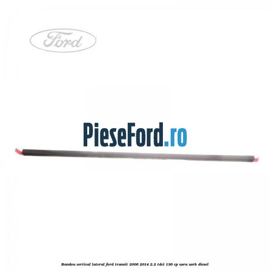 Bandou vertical lateral Ford Transit 2006-2014 2.2 TDCi 136 cp USRA, USRB diesel