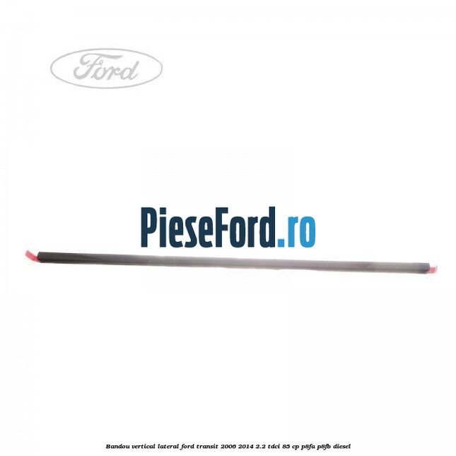 Bandou vertical lateral Ford Transit 2006-2014 2.2 TDCi 85 cp P8FA, P8FB diesel