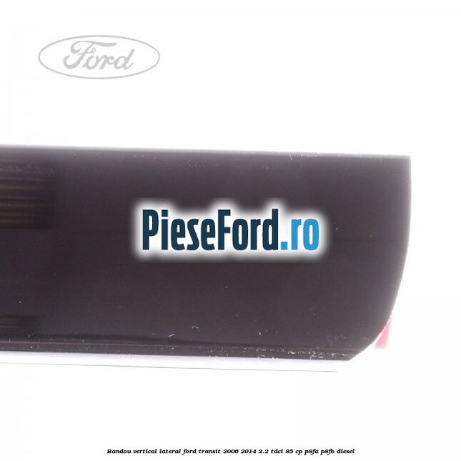 Bandou vertical lateral Ford Transit 2006-2014 2.2 TDCi 85 cp P8FA, P8FB diesel