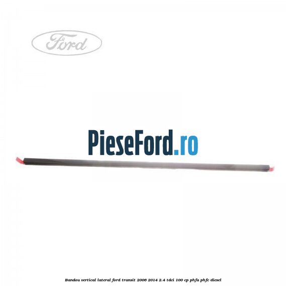 Bandou vertical lateral Ford Transit 2006-2014 2.4 TDCi 100 cp PHFA, PHFC diesel