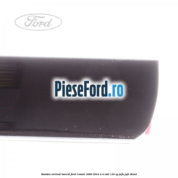 Bandou vertical lateral Ford Transit 2006-2014 2.4 TDCi 115 cp JXFA, JXFC diesel
