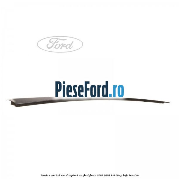 Bandou vertical usa dreapta 3 usi Ford Fiesta 2002-2005 1.3 60 cp Bandou vertical usa dreapta 3 usi Ford Fiesta 2002-2005 1.3 60 cp BAJA benzina