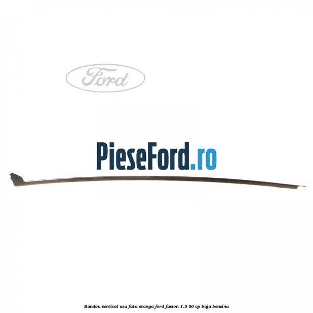 Bandou vertical usa fata stanga Ford Fusion 1.3 60 cp Bandou vertical usa fata stanga Ford Fusion 1.3 60 cp BAJA benzina