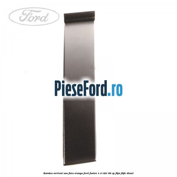 Bandou vertical usa fata stanga Ford Fusion 1.4 TDCi 68 cp F6JA, F6JB diesel