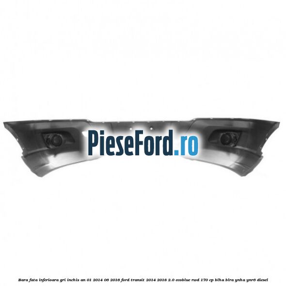 Bara fata inferioara gri inchis an 01/2014-06/2016 Ford Transit 2014-2018 2.0 EcoBlue RWD 170 cp BLHA, BLRA, YNHA, YNR6 diesel