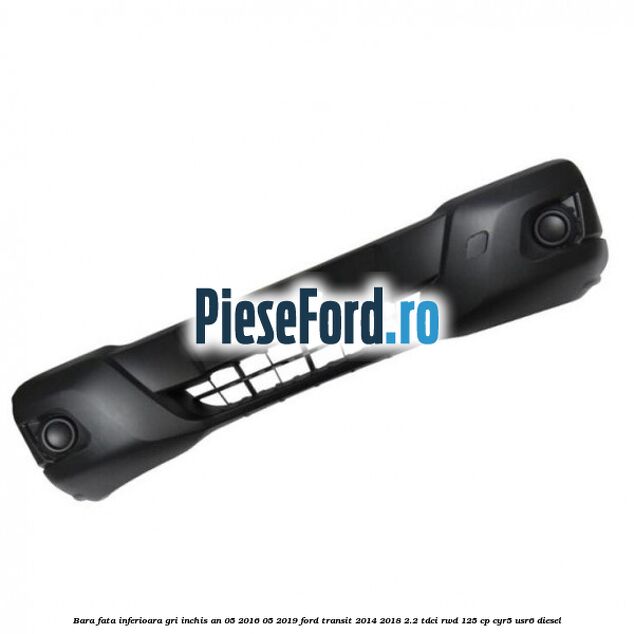 Bara fata inferioara gri inchis an 05/2016-05/2019 Ford Transit 2014-2018 2.2 TDCi RWD 125 cp CYR5, USR6 diesel