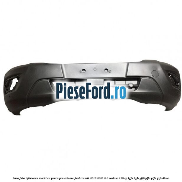 Bara fata inferioara model cu gaura proiectoare Ford Transit 2019-2023 2.0 EcoBlue 105 cp BJFA, BJFB, YLF6, YLFA, YLFB, YLFS diesel