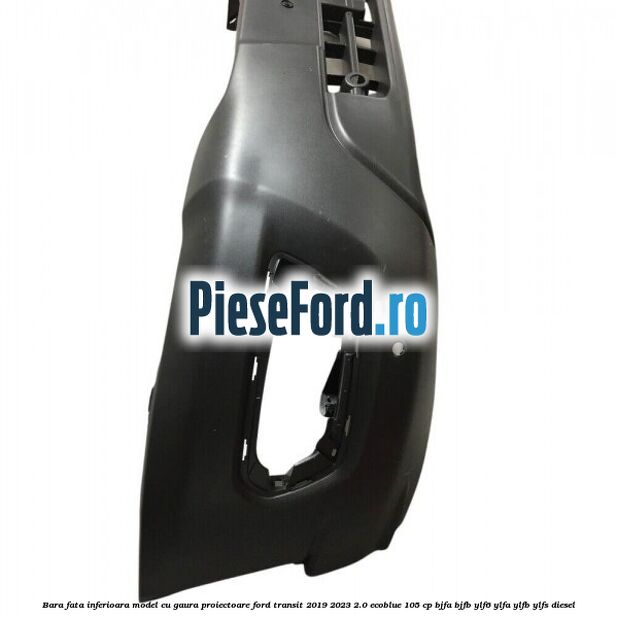 Bara fata inferioara model cu gaura proiectoare Ford Transit 2019-2023 2.0 EcoBlue 105 cp BJFA, BJFB, YLF6, YLFA, YLFB, YLFS diesel