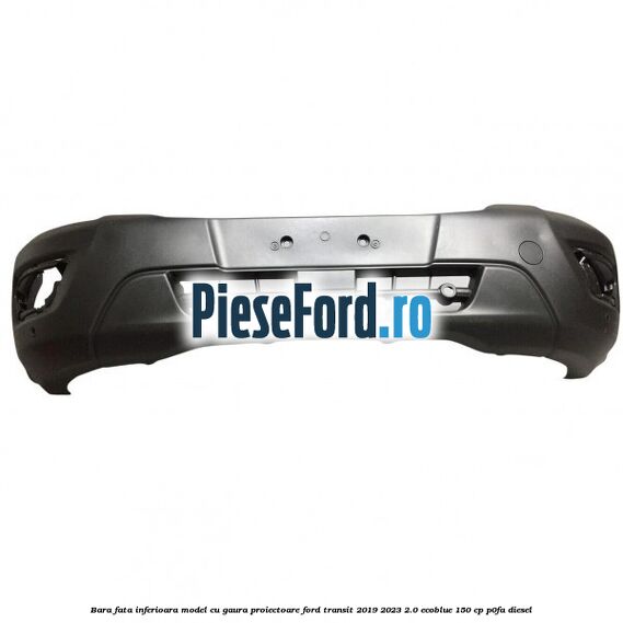 Bara fata inferioara model cu gaura proiectoare Ford Transit 2019-2023 2.0 EcoBlue 150 cp P0FA diesel