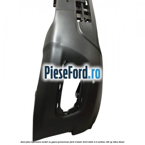 Bara fata inferioara model cu gaura proiectoare Ford Transit 2019-2023 2.0 EcoBlue 160 cp N0HA diesel