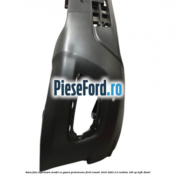 Bara fata inferioara model cu gaura proiectoare Ford Transit 2019-2023 2.0 EcoBlue 185 cp BCFB diesel