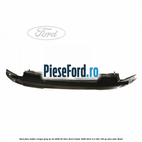 Bara fata mijloc torque grey an 04/2006-09/2011 Ford Transit 2006-2014 2.2 TDCi 136 cp USRA, USRB diesel