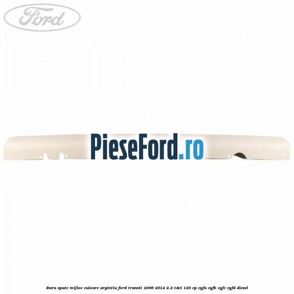 Bara spate mijloc culoare argintiu Ford Transit 2006-2014 2.2 TDCi 125 cp Bara spate mijloc culoare argintiu Ford Transit 2006-2014 2.2 TDCi 125 cp CYFA, CYFB, CYFC, CYFD diesel