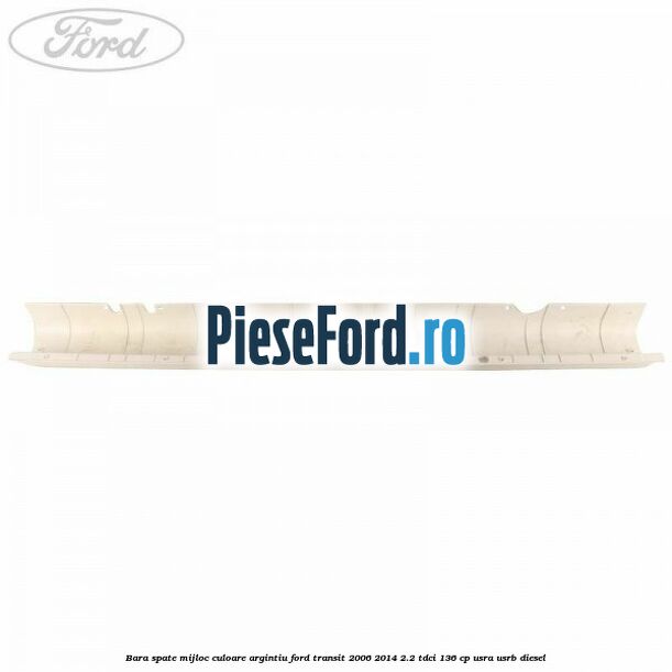 Bara spate mijloc culoare argintiu Ford Transit 2006-2014 2.2 TDCi 136 cp Bara spate mijloc culoare argintiu Ford Transit 2006-2014 2.2 TDCi 136 cp USRA, USRB diesel