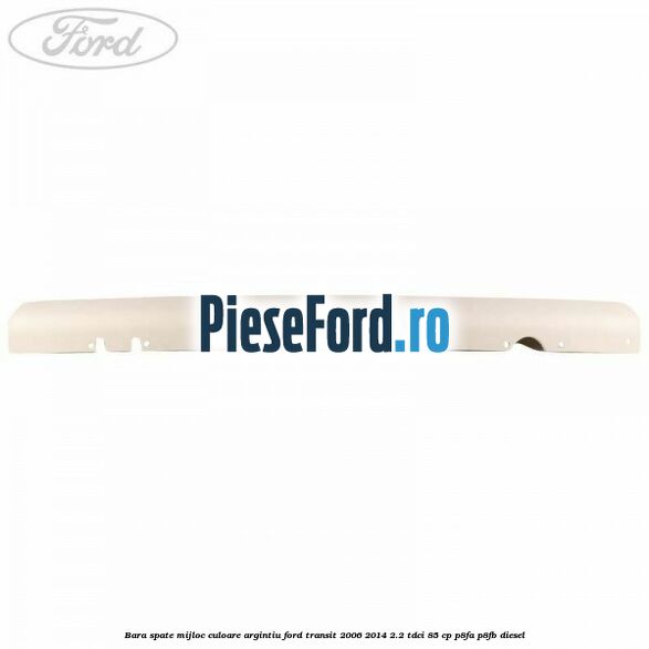 Bara spate mijloc culoare argintiu Ford Transit 2006-2014 2.2 TDCi 85 cp Bara spate mijloc culoare argintiu Ford Transit 2006-2014 2.2 TDCi 85 cp P8FA, P8FB diesel