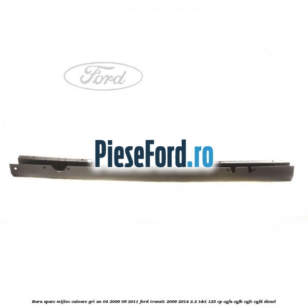 Bara spate mijloc culoare gri an 04/2006-09/2011 Ford Transit 2006-2014 2.2 TDCi 125 cp CYFA, CYFB, CYFC, CYFD diesel