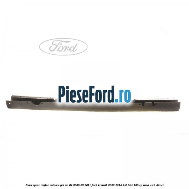 Bara spate mijloc culoare gri an 04/2006-09/2011 Ford Transit 2006-2014 2.2 TDCi 136 cp USRA, USRB diesel