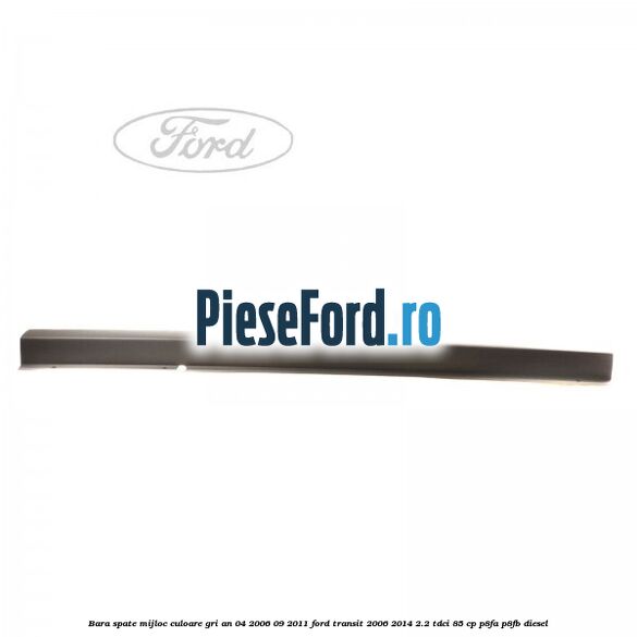 Bara spate mijloc culoare gri an 04/2006-09/2011 Ford Transit 2006-2014 2.2 TDCi 85 cp Bara spate mijloc culoare gri an 04/2006-09/2011 Ford Transit 2006-2014 2.2 TDCi 85 cp P8FA, P8FB diesel