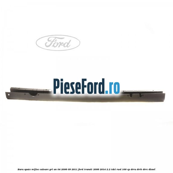 Bara spate mijloc culoare gri an 04/2006-09/2011 Ford Transit 2006-2014 2.2 TDCi RWD 100 cp DRRA, DRRB, DRRC diesel