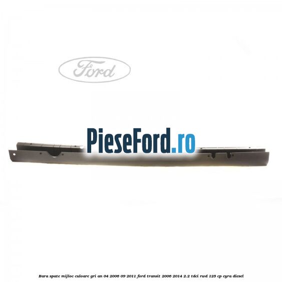 Bara spate mijloc culoare gri an 04/2006-09/2011 Ford Transit 2006-2014 2.2 TDCi RWD 125 cp CYRA diesel