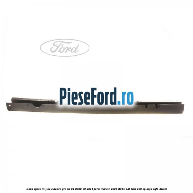 Bara spate mijloc culoare gri an 04/2006-09/2011 Ford Transit 2006-2014 3.2 TDCi 200 cp SAFA, SAFB diesel