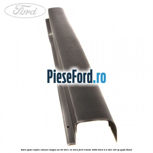 Bara spate mijloc culoare neagra an 09/2011-12/2014 Ford Transit 2006-2014 2.2 TDCi 130 cp QWFA diesel