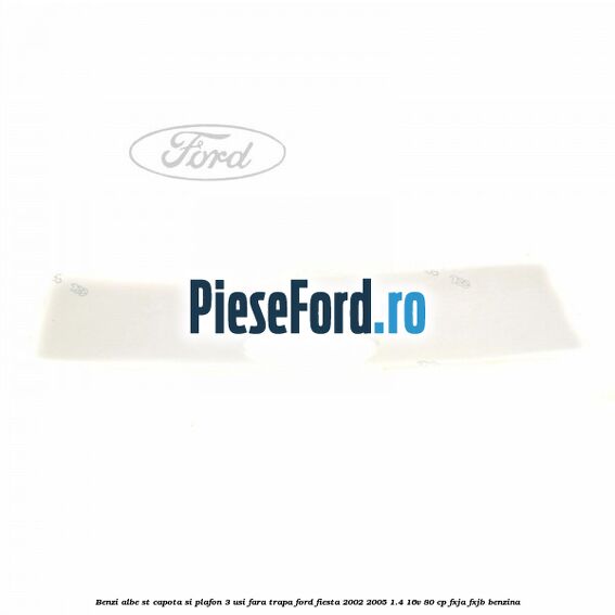 Benzi albe ST capota si plafon (3 Usi), fara trapa Ford Fiesta 2002-2005 1.4 16V 80 cp Benzi albe ST capota si plafon (3 Usi), fara trapa Ford Fiesta 2002-2005 1.4 16V 80 cp FXJA, FXJB benzina